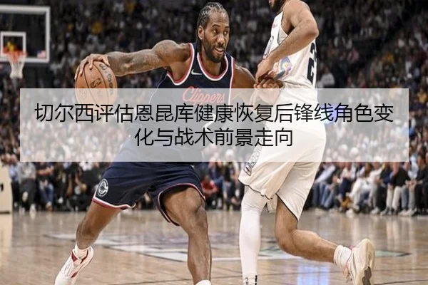 切尔西评估恩昆库健康恢复后锋线角色变化与战术前景走向