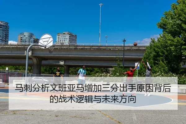 马刺分析文班亚马增加三分出手原因背后的战术逻辑与未来方向