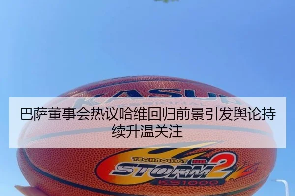 巴萨董事会热议哈维回归前景引发舆论持续升温关注