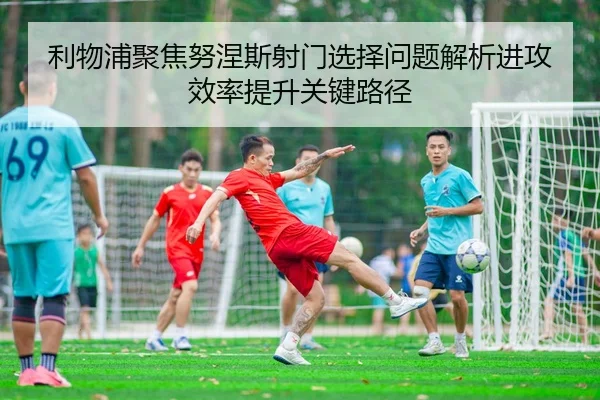 利物浦聚焦努涅斯射门选择问题解析进攻效率提升关键路径