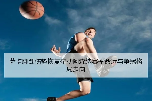 萨卡脚踝伤势恢复牵动阿森纳赛季命运与争冠格局走向