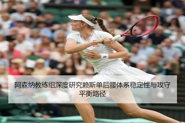 阿森纳教练组深度研究赖斯单后腰体系稳定性与攻守平衡路径