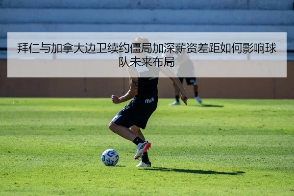 拜仁与加拿大边卫续约僵局加深薪资差距如何影响球队未来布局